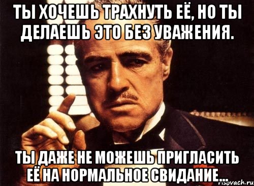 ты хочешь трахнуть её, но ты делаешь это без уважения. ты даже не можешь пригласить её на нормальное свидание..., Мем крестный отец