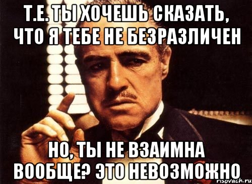 т.е. ты хочешь сказать, что я тебе не безразличен но, ты не взаимна вообще? это невозможно, Мем крестный отец