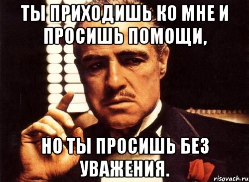 ты приходишь ко мне и просишь помощи, но ты просишь без уважения., Мем крестный отец