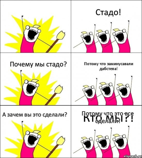 Кто мы?! Стадо! Почему мы стадо? Потому что заминусавали дабстепа! А зачем вы это сделали? Потому что это все сделали!