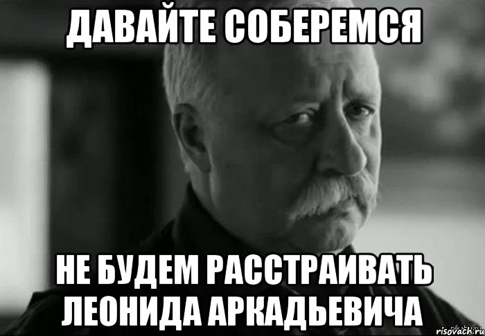 давайте соберемся не будем расстраивать леонида аркадьевича, Мем Не расстраивай Леонида Аркадьевича