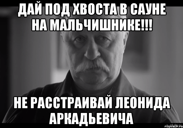 дай под хвоста в сауне на мальчишнике!!! не расстраивай леонида аркадьевича, Мем Не огорчай Леонида Аркадьевича