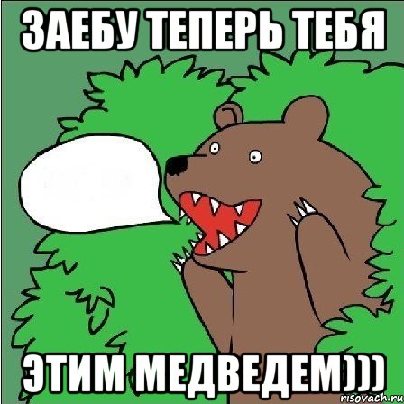 заебу теперь тебя этим медведем)))