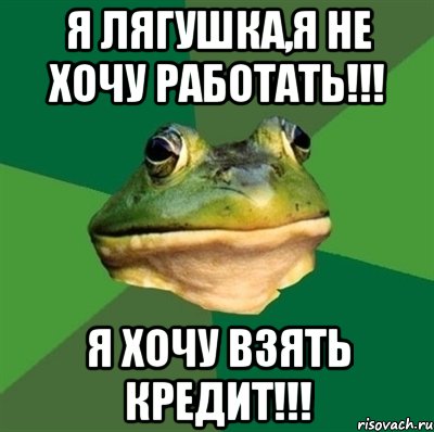 я лягушка,я не хочу работать!!! я хочу взять кредит!!!