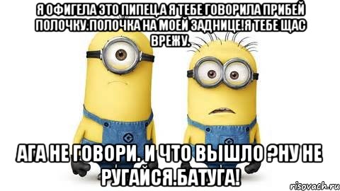 я офигела это пипец.а я тебе говорила прибей полочку.полочка на моей заднице!я тебе щас врежу. ага не говори. и что вышло ?ну не ругайся.батуга!