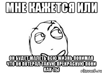 мне кажется или он будет жалеть всю жизнь понимая что он потерал такую прекрасную пони как ты, Мем Мне кажется или