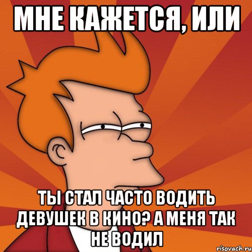 мне кажется, или ты стал часто водить девушек в кино? а меня так не водил, Мем Мне кажется или (Фрай Футурама)