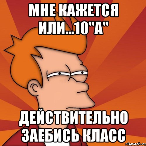 мне кажется или...10"a" действительно заебись класс, Мем Мне кажется или (Фрай Футурама)