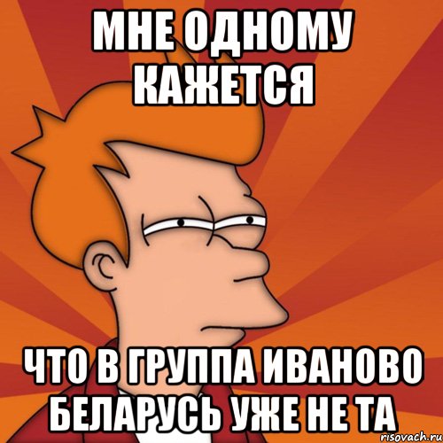 мне одному кажется что в группа иваново беларусь уже не та, Мем Мне кажется или (Фрай Футурама)