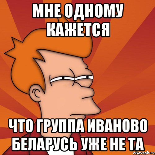 мне одному кажется что группа иваново беларусь уже не та, Мем Мне кажется или (Фрай Футурама)