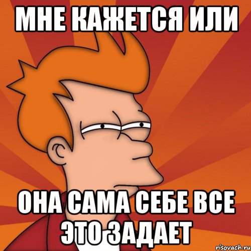 мне кажется или она сама себе все это задает, Мем Мне кажется или (Фрай Футурама)