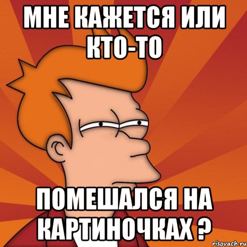 мне кажется или кто-то помешался на картиночках ?, Мем Мне кажется или (Фрай Футурама)