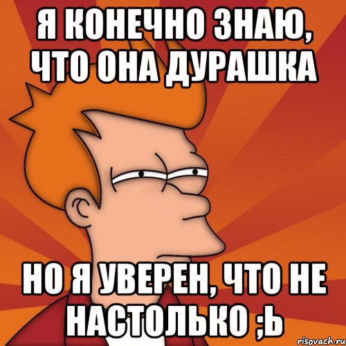 я конечно знаю, что она дурашка но я уверен, что не настолько ;ь, Мем Мне кажется или (Фрай Футурама)