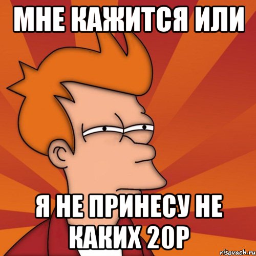 мне кажится или я не принесу не каких 20р, Мем Мне кажется или (Фрай Футурама)