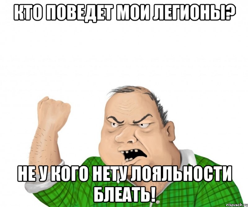 кто поведет мои легионы? не у кого нету лояльности блеать!, Мем мужик