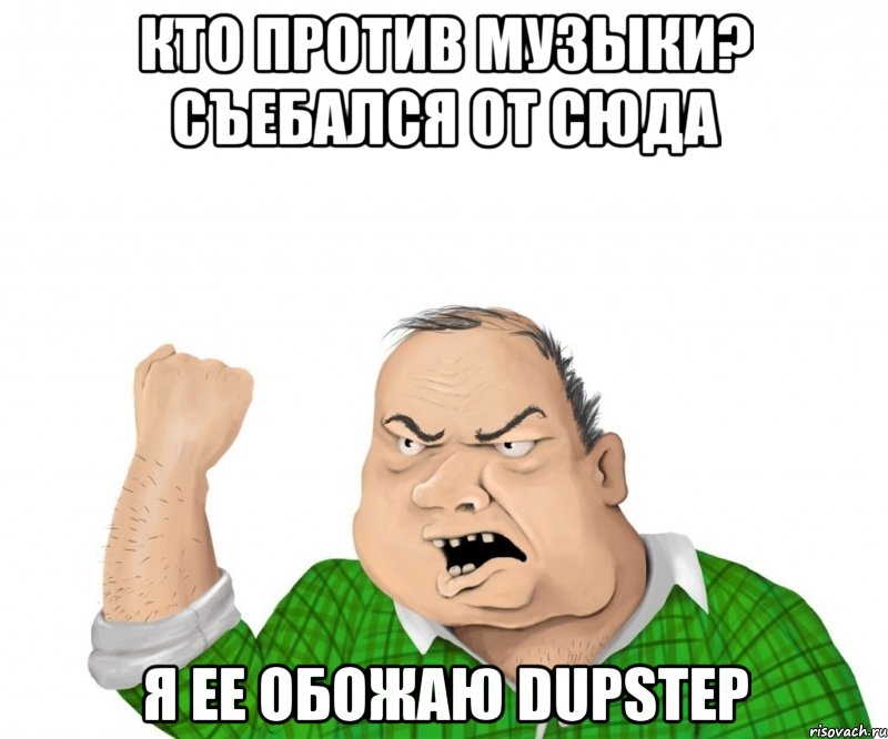 кто против музыки? съебался от сюда я ее обожаю dupstep, Мем мужик