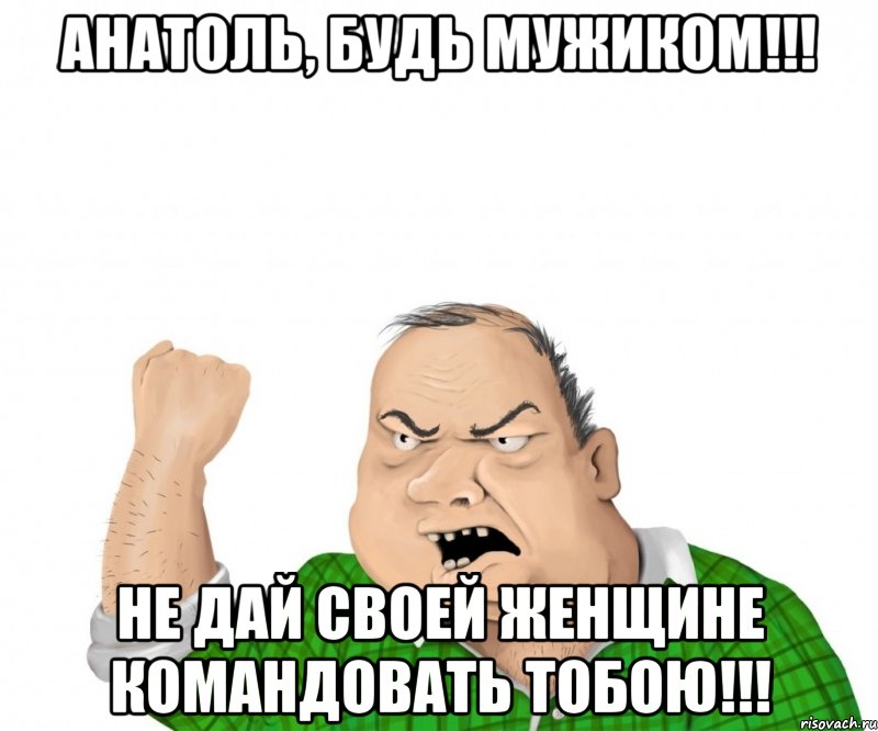 анатоль, будь мужиком!!! не дай своей женщине командовать тобою!!!, Мем мужик