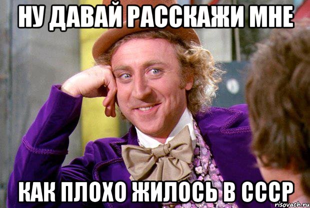 ну давай расскажи мне как плохо жилось в ссср, Мем Ну давай расскажи (Вилли Вонка)