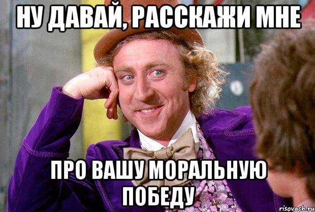 ну давай, расскажи мне про вашу моральную победу, Мем Ну давай расскажи (Вилли Вонка)