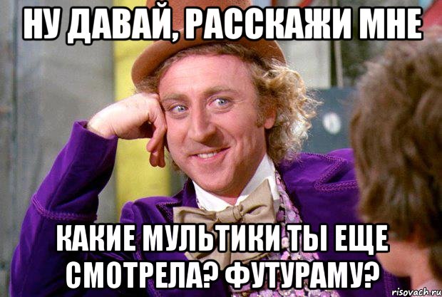 ну давай, расскажи мне какие мультики ты еще смотрела? футураму?, Мем Ну давай расскажи (Вилли Вонка)