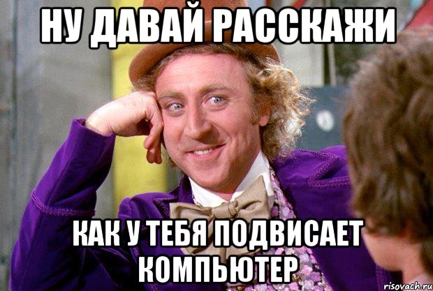 ну давай расскажи как у тебя подвисает компьютер, Мем Ну давай расскажи (Вилли Вонка)