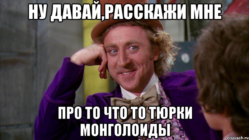 ну давай,расскажи мне про то что то тюрки монголоиды, Мем Ну давай расскажи (Вилли Вонка)