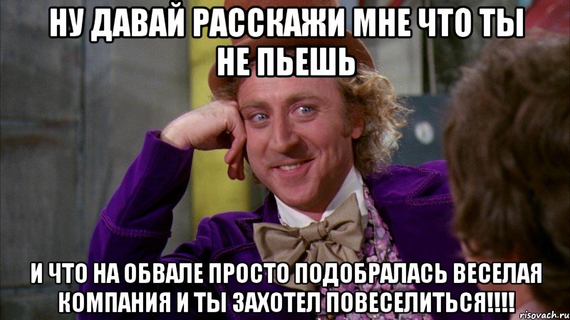 ну давай расскажи мне что ты не пьешь и что на обвале просто подобралась веселая компания и ты захотел повеселиться!!!, Мем Ну давай расскажи (Вилли Вонка)