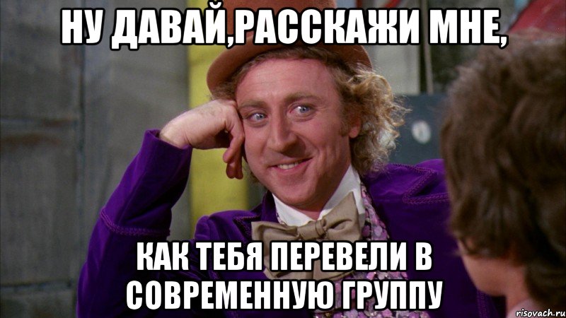 ну давай,расскажи мне, как тебя перевели в современную группу, Мем Ну давай расскажи (Вилли Вонка)