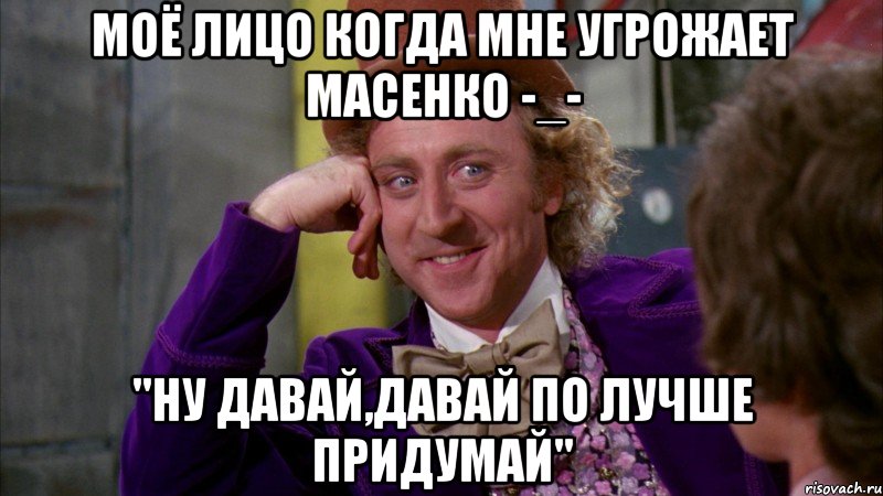 моё лицо когда мне угрожает масенко -_- "ну давай,давай по лучше придумай", Мем Ну давай расскажи (Вилли Вонка)