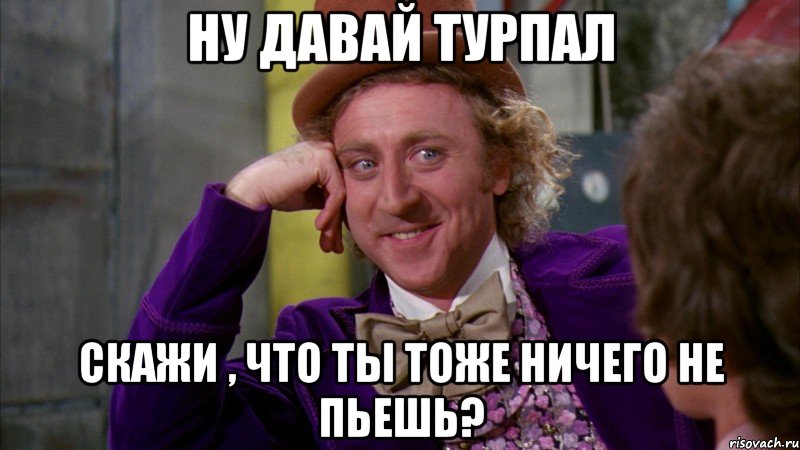 ну давай турпал скажи , что ты тоже ничего не пьешь?, Мем Ну давай расскажи (Вилли Вонка)