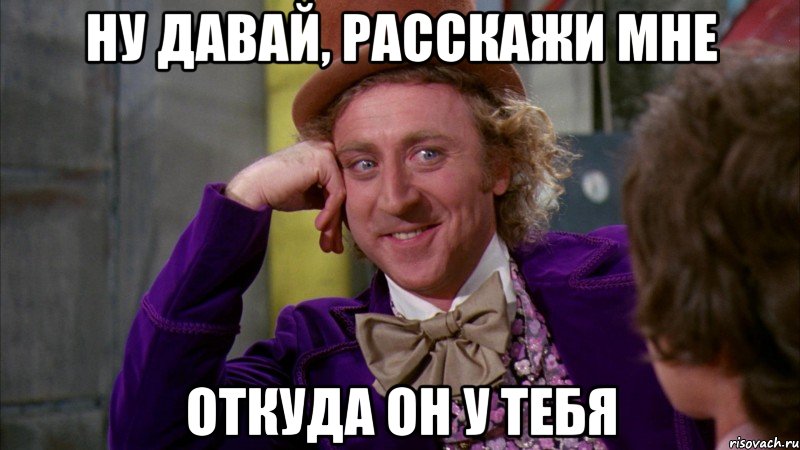 ну давай, расскажи мне откуда он у тебя, Мем Ну давай расскажи (Вилли Вонка)