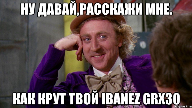 ну давай,расскажи мне. как крут твой ibanez grx30, Мем Ну давай расскажи (Вилли Вонка)