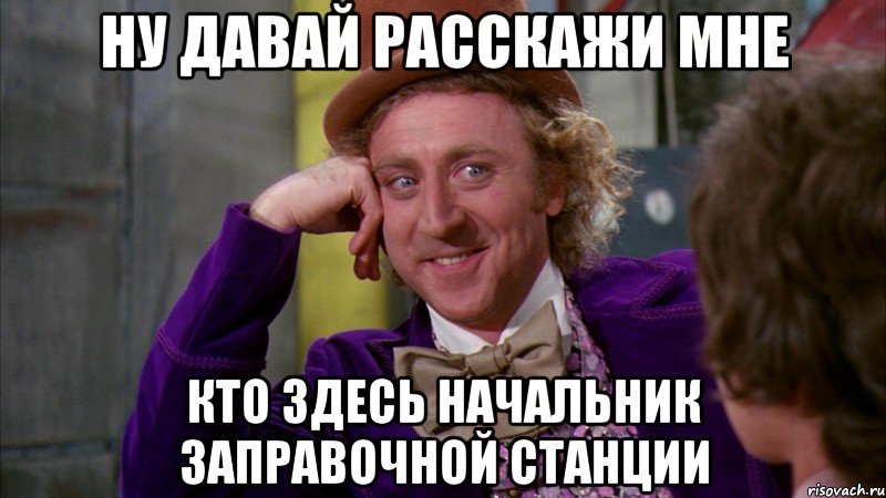 ну давай расскажи мне кто здесь начальник заправочной станции, Мем Ну давай расскажи (Вилли Вонка)