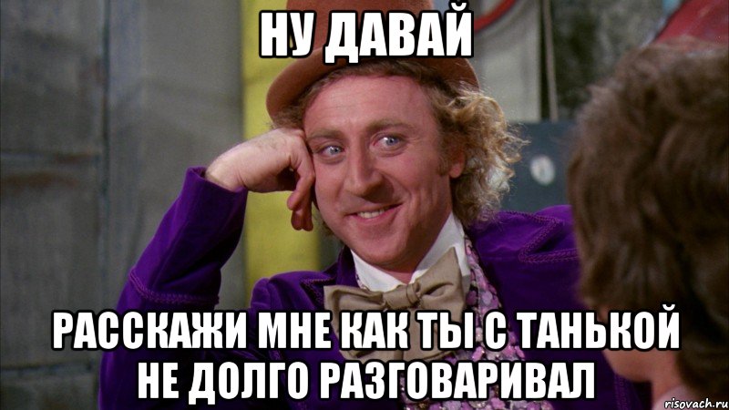 ну давай расскажи мне как ты с танькой не долго разговаривал, Мем Ну давай расскажи (Вилли Вонка)