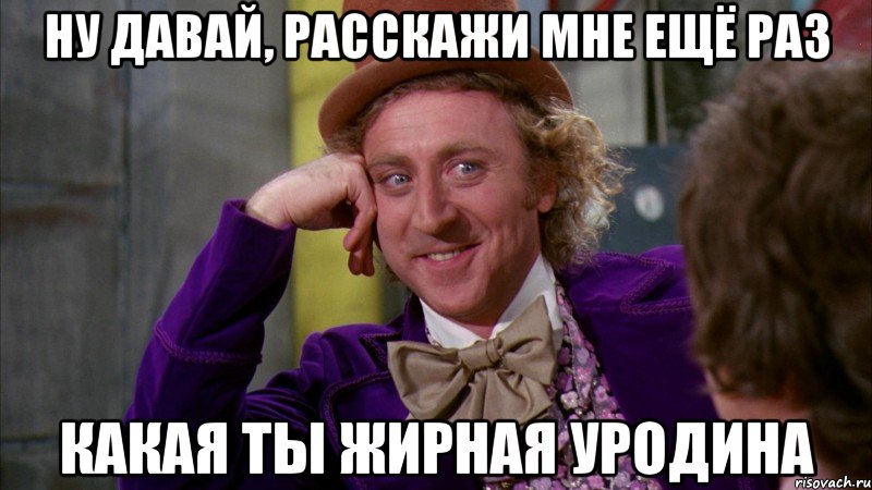 ну давай, расскажи мне ещё раз какая ты жирная уродина, Мем Ну давай расскажи (Вилли Вонка)