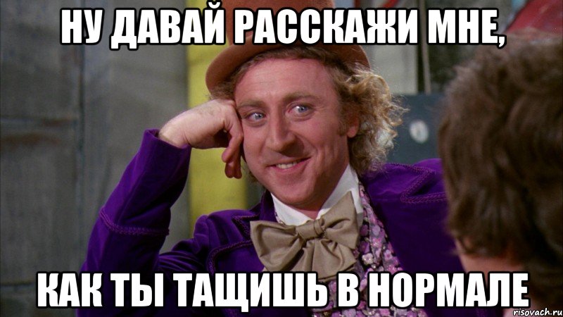 ну давай расскажи мне, как ты тащишь в нормале, Мем Ну давай расскажи (Вилли Вонка)