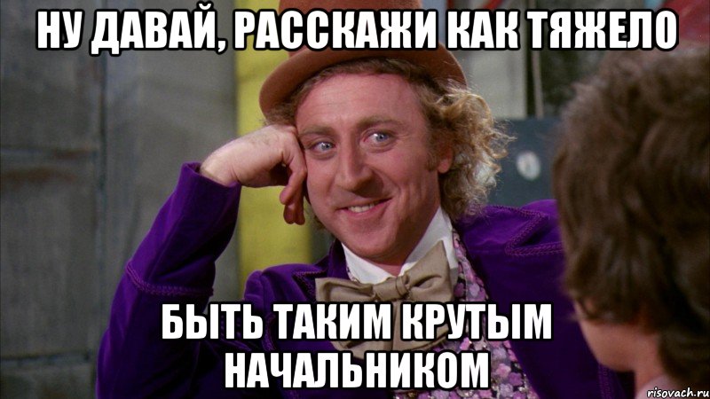 ну давай, расскажи как тяжело быть таким крутым начальником, Мем Ну давай расскажи (Вилли Вонка)