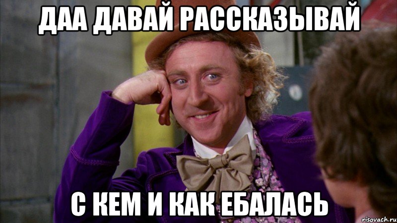 даа давай рассказывай с кем и как ебалась, Мем Ну давай расскажи (Вилли Вонка)