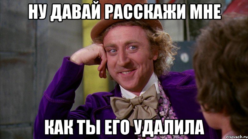 ну давай расскажи мне как ты его удалила, Мем Ну давай расскажи (Вилли Вонка)