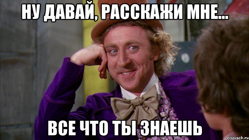 ну давай, расскажи мне... все что ты знаешь, Мем Ну давай расскажи (Вилли Вонка)