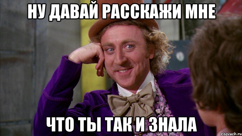 ну давай расскажи мне что ты так и знала, Мем Ну давай расскажи (Вилли Вонка)