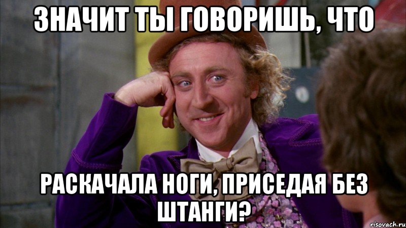 значит ты говоришь, что раскачала ноги, приседая без штанги?