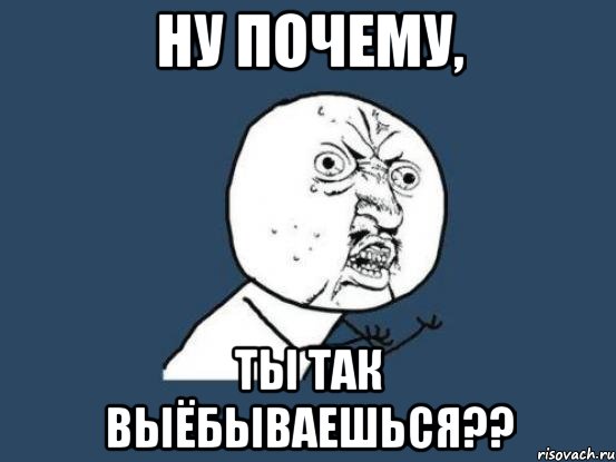 ну почему, ты так выёбываешься??, Мем Ну почему