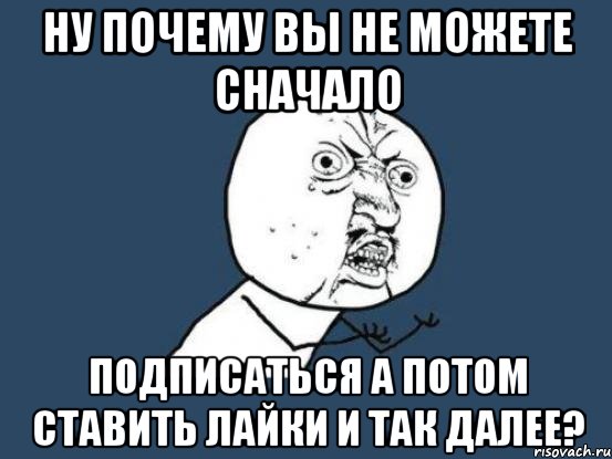 ну почему вы не можете сначало подписаться а потом ставить лайки и так далее?, Мем Ну почему