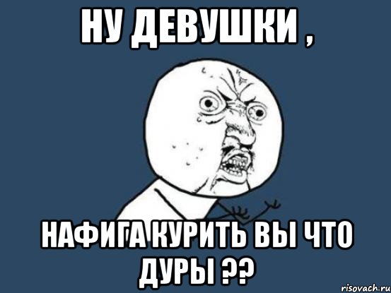 ну девушки , нафига курить вы что дуры ??, Мем Ну почему