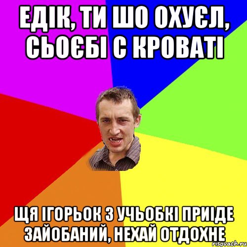 едік, ти шо охуєл, сьоєбі с кроваті щя ігорьок з учьобкі приіде зайобаний, нехай отдохне, Мем Чоткий паца