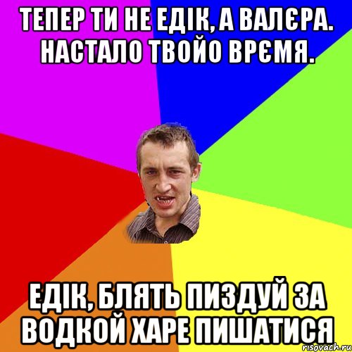 тепер ти не едік, а валєра. настало твойо врємя. едік, блять пиздуй за водкой харе пишатися, Мем Чоткий паца