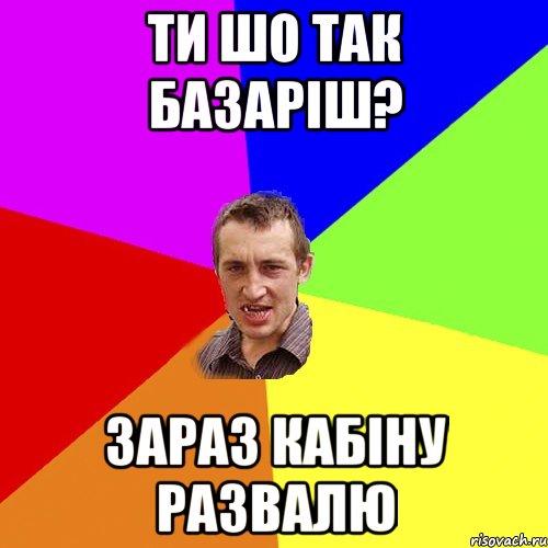 ти шо так базаріш? зараз кабіну развалю