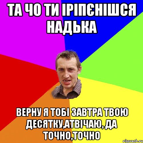 та чо ти іріпєнішся надька верну я тобі завтра твою десятку,атвічаю, да точно,точно, Мем Чоткий паца