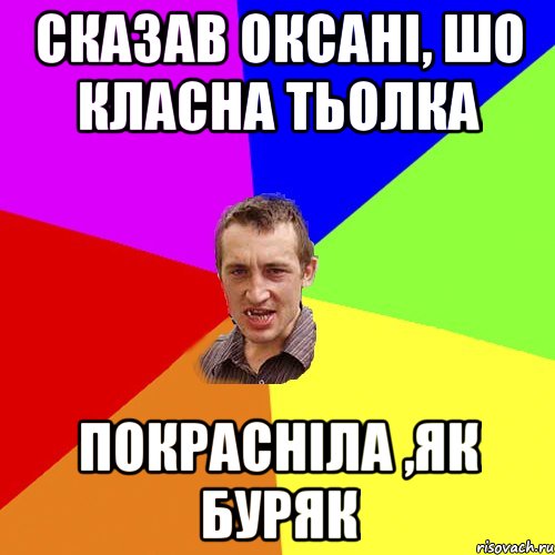 сказав оксані, шо класна тьолка покрасніла ,як буряк